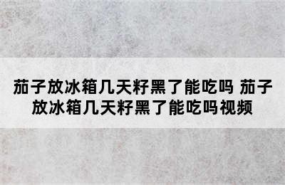 茄子放冰箱几天籽黑了能吃吗 茄子放冰箱几天籽黑了能吃吗视频